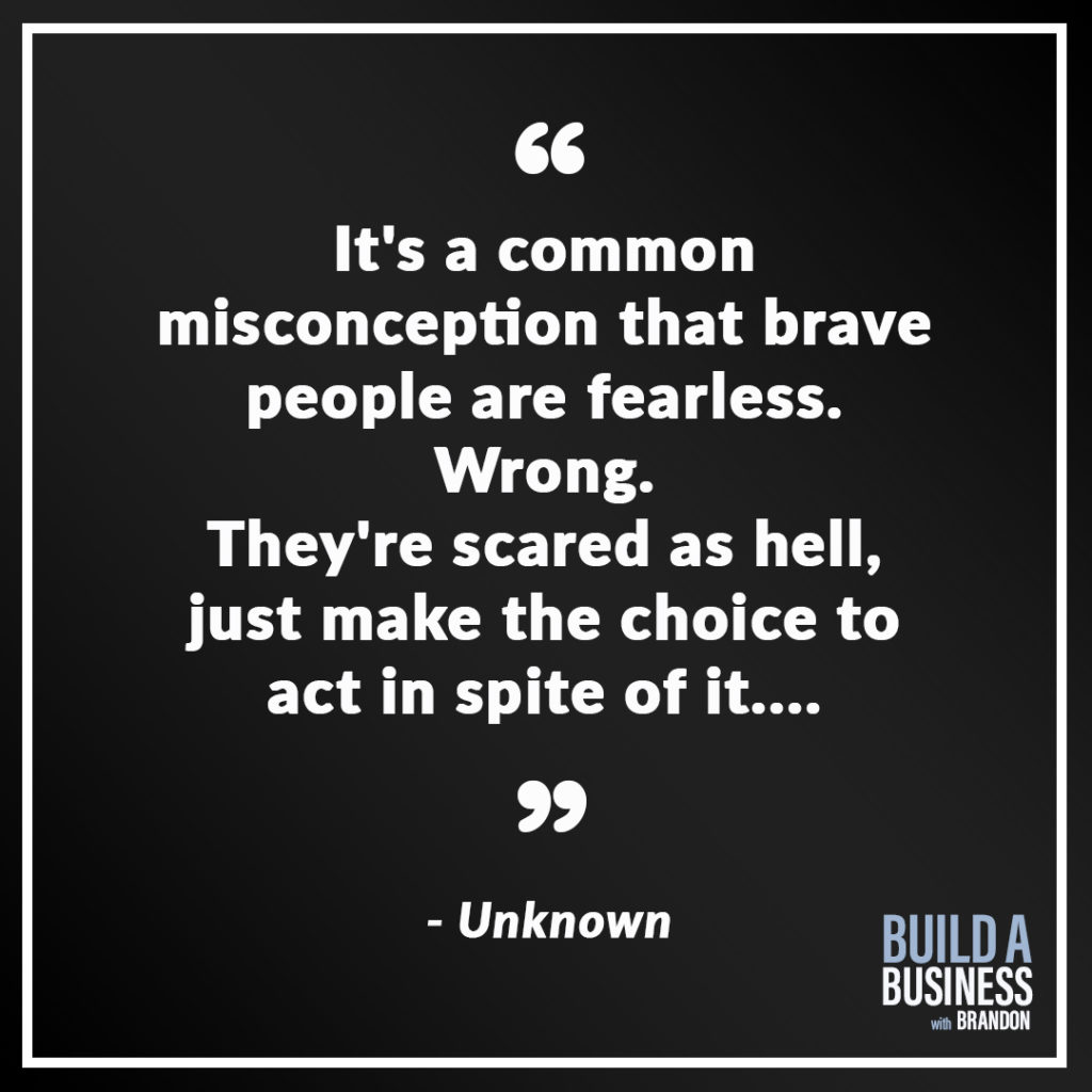 It's a common misconception that brave people are fearless. Wrong. They're scared as hell, just make the choice to act in spite of it....