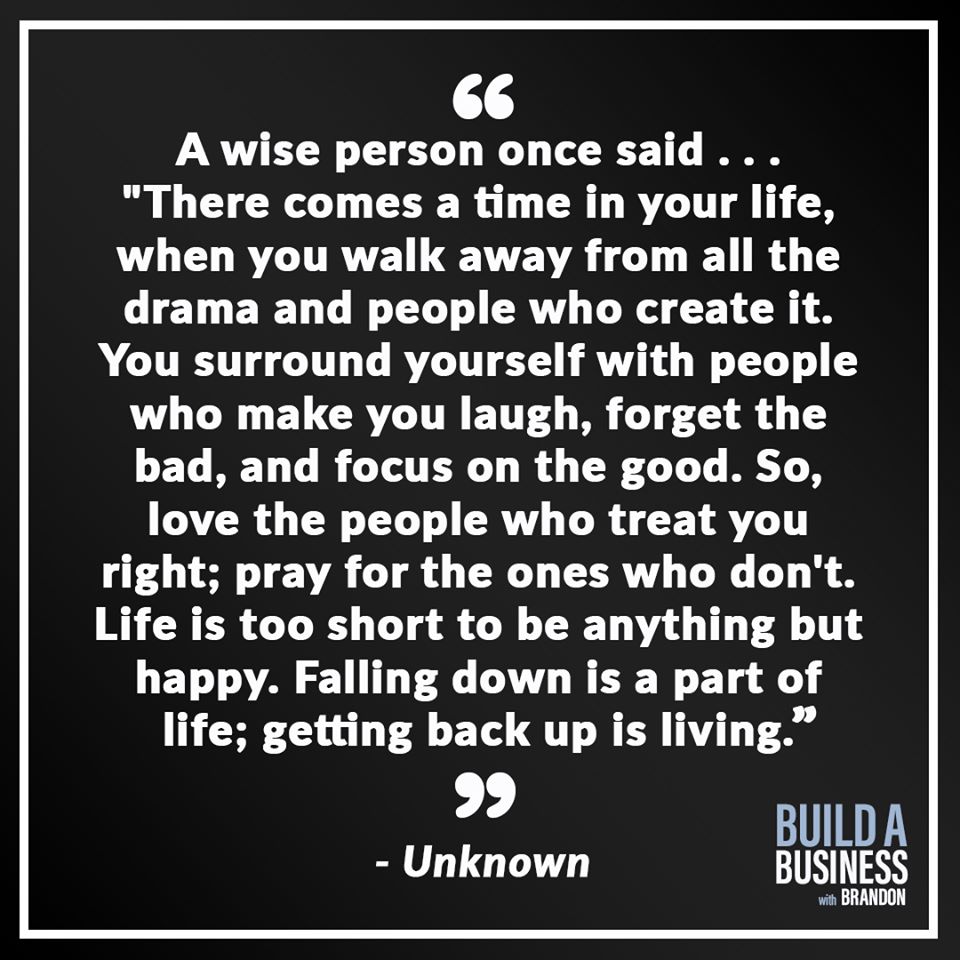 A wise person once said… 'There comes a time in your life, when you walk away from all the drama and people who create it. You surround yourself with people who make you laugh, forget the bad, and focus on the good. So, love the people who treat you right; pray for the ones who don't. Life is too short to be anything but happy. Falling down is a part of life; getting back up is living.
